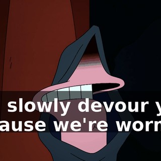 and slowly devour you, because we're worms!