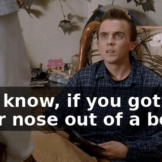 You know, if you got your nose out of a book,