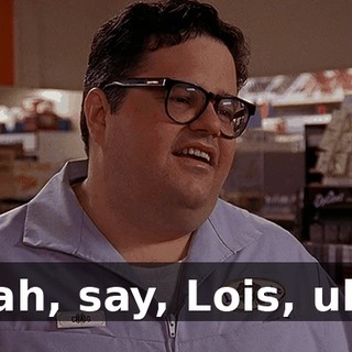 Yeah, say, Lois, uh...