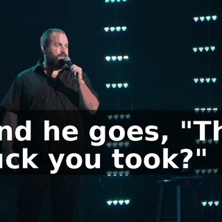And he goes, "The fuck you took?"