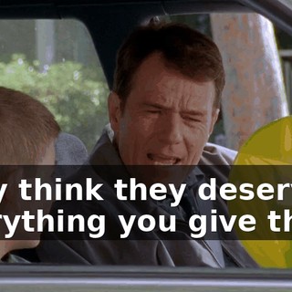 They think they deserve everything you give them.