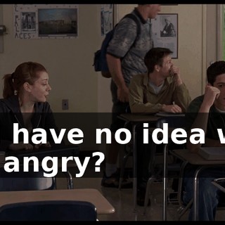 You have no idea why I'm angry?