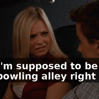 No, I'm supposed to be at the bowling alley right now.