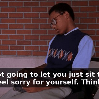 I'm not going to let you just sit there and feel sorry for yourself. Think fast.