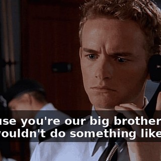 Because you're our big brother and you wouldn't do something like that.