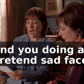 And you doing a pretend sad face.