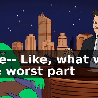 Like-- Like, what was the worst part