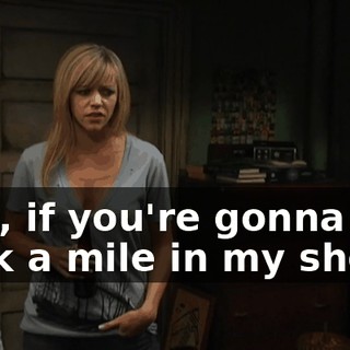 Dee, if you're gonna walk a mile in my shoes,