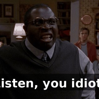 Listen, you idiot.