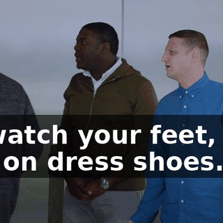 W-watch your feet, you got on dress shoes.