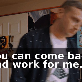 You can come back and work for me.