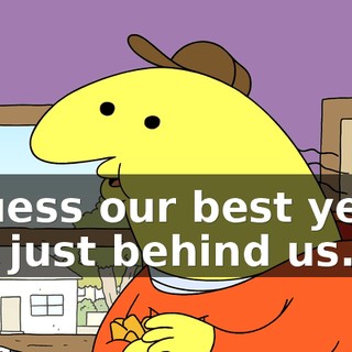 I guess our best years are just behind us.