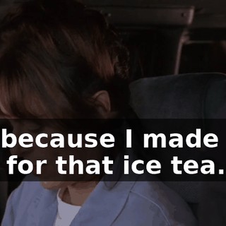It's because I made you pay for that ice tea.