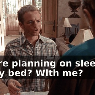 You're planning on sleeping in my bed? With me?