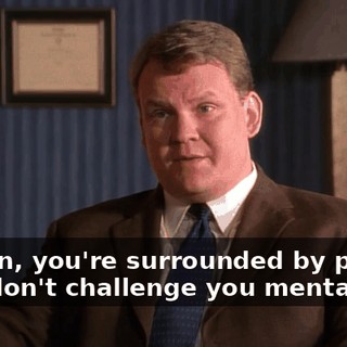 I mean, you're surrounded by people who don't challenge you mentally.