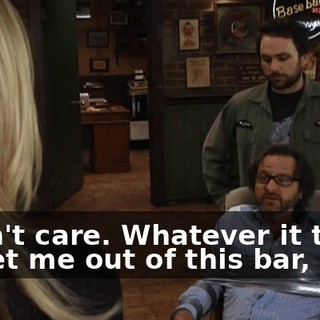 I don't care. Whatever it takes to get me out of this bar,
