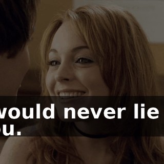 I would never lie to you.