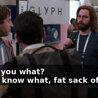 - Tell you what? - You know what, fat sack of shit.