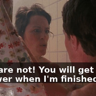 You are not! You will get your shower when I'm finished.