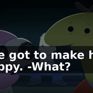 -We got to make him happy. -What?