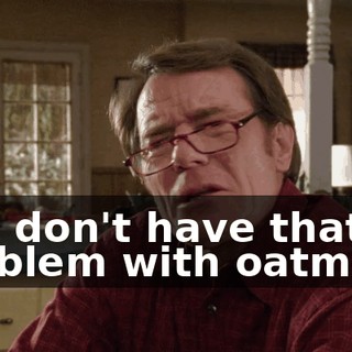 You don't have that problem with oatmeal.