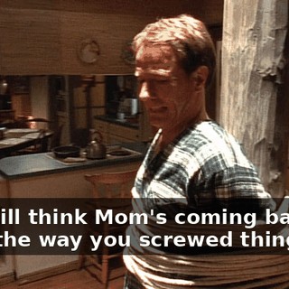 You still think Mom's coming back, after the way you screwed things up?