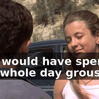 You would have spent the whole day grousing.