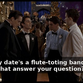 Uh, my date's a flute-toting band dork. Does that answer your question?