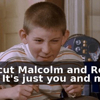 We cut Malcolm and Reese out. It's just you and me.