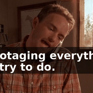 sabotaging everything we try to do.