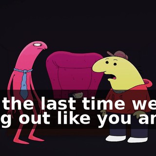 but the last time we hung out like you and I,