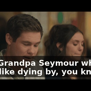 Ask Grandpa Seymour what it was like dying by, you know…