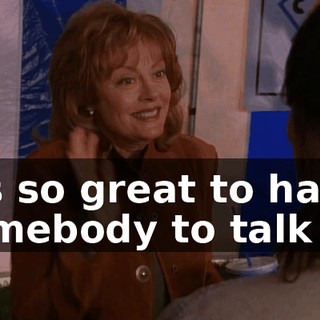 It's so great to have somebody to talk to.