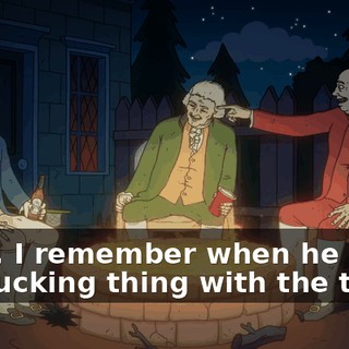 Yeah, I remember when he hit the fucking thing with the thing.