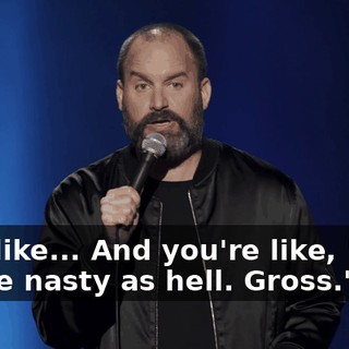 He's like... And you're like, "Ugh. You're nasty as hell. Gross."
