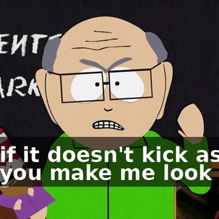 and if it doesn't kick ass and you make me look bad,