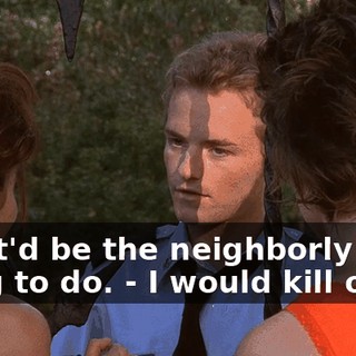 - that'd be the neighborly thing to do. - I would kill or die
