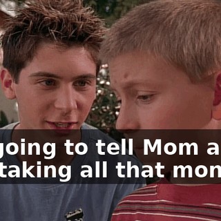 I'm going to tell Mom about you taking all that money.