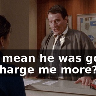 You mean he was going to charge me more?