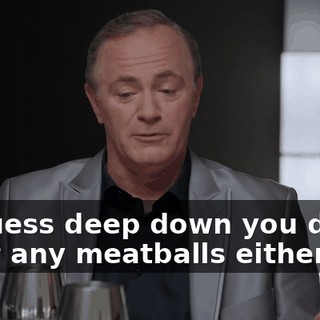 - I guess deep down you didn't want any meatballs either.