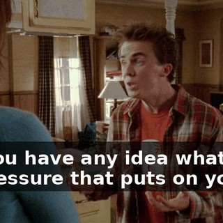 Do you have any idea what kind of pressure that puts on you?
