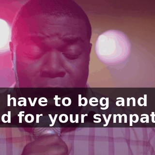* If I have to beg and plead for your sympathy *