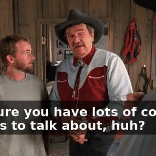 I'm sure you have lots of cowboy things to talk about, huh?