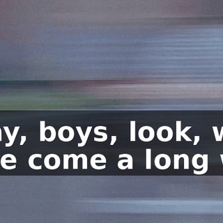 Okay, boys, look, we have come a long way