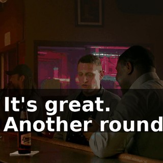 - It's great. - Another round?