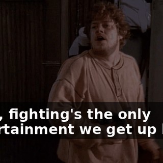 Look, fighting's the only entertainment we get up here.