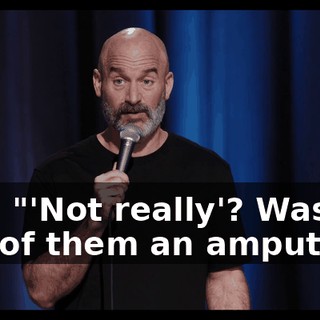 I go, "'Not really'? Was one of them an amputee?"