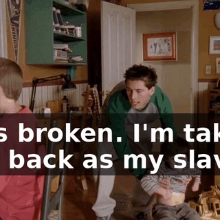 He's broken. I'm taking you back as my slave.