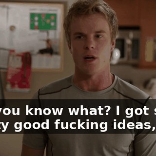 But you know what? I got some pretty good fucking ideas,