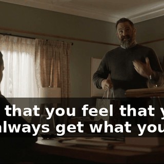 I know that you feel that you don't always get what you want.